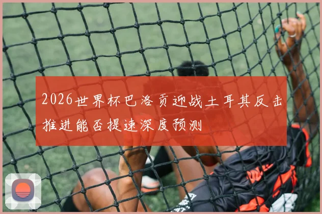 2026世界杯巴洛贡迎战土耳其反击推进能否提速深度预测