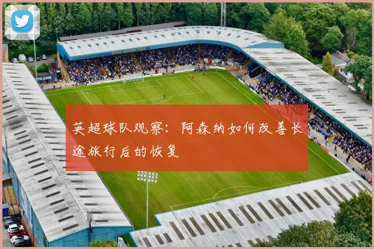 英超球队观察：阿森纳如何改善长途旅行后的恢复 · 用户常问