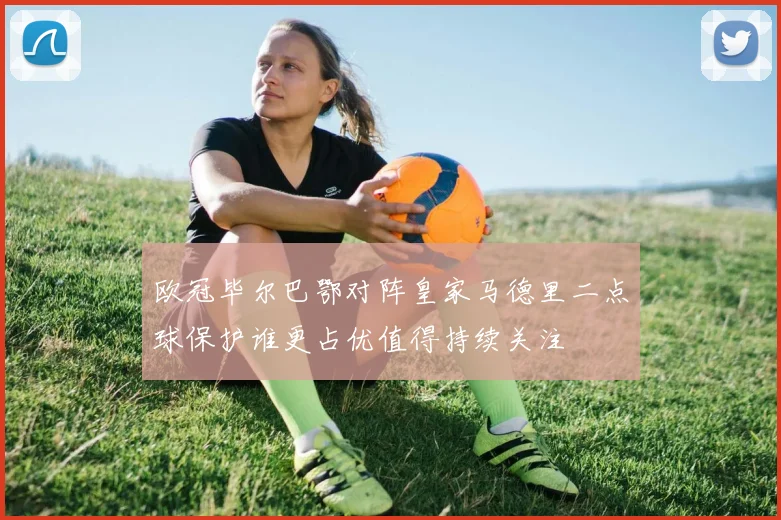 欧冠毕尔巴鄂对阵皇家马德里二点球保护谁更占优值得持续关注