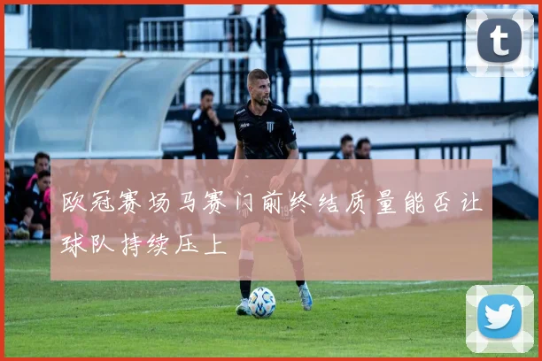 欧冠赛场马赛门前终结质量能否让球队持续压上