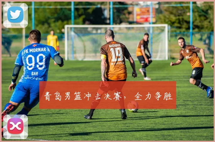 青岛男篮冲击决赛，全力争胜