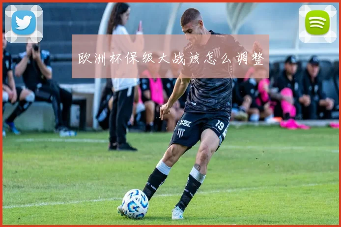 关于「欧洲杯保级大战该怎么调整」