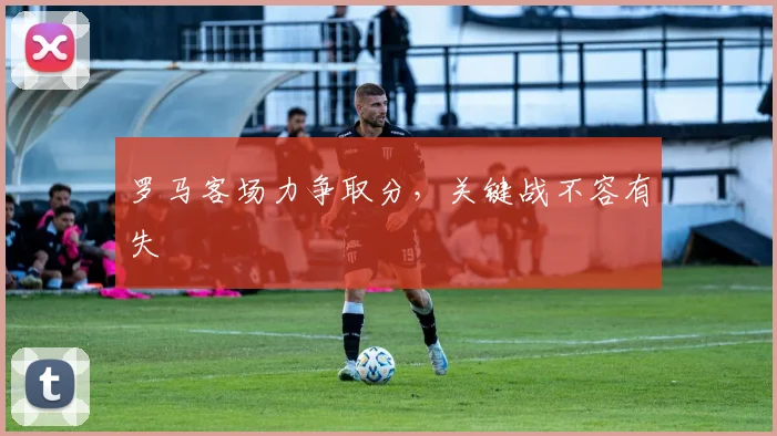 罗马客场力争取分，关键战不容有失