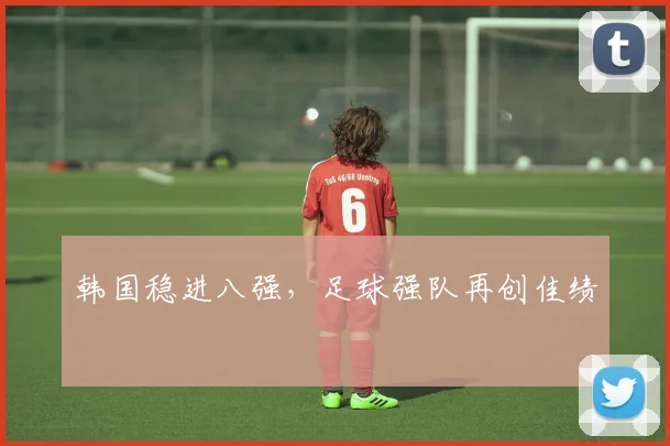 韩国稳进八强，足球强队再创佳绩