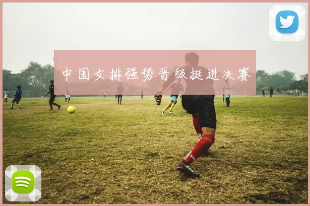 中国女排强势晋级挺进决赛
