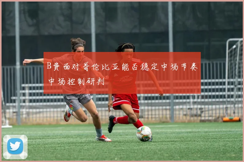 B费面对哥伦比亚能否稳定中场节奏中场控制研判