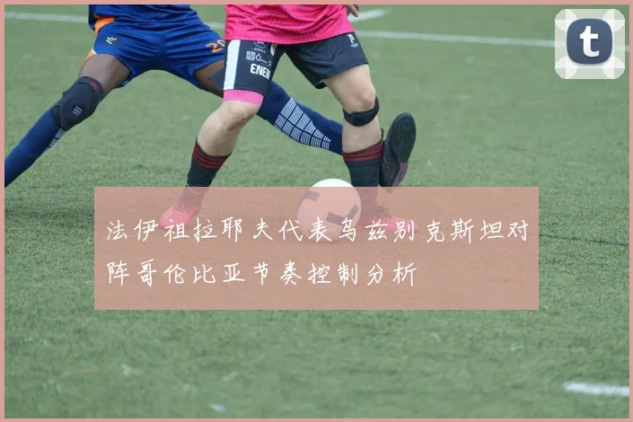 法伊祖拉耶夫代表乌兹别克斯坦对阵哥伦比亚节奏控制分析