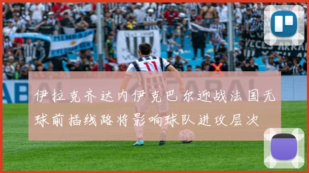 伊拉克齐达内伊克巴尔迎战法国无球前插线路将影响球队进攻层次