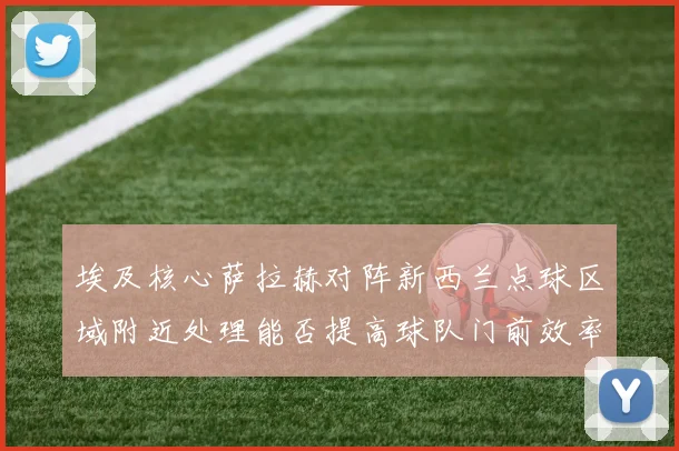 埃及核心萨拉赫对阵新西兰点球区域附近处理能否提高球队门前效率