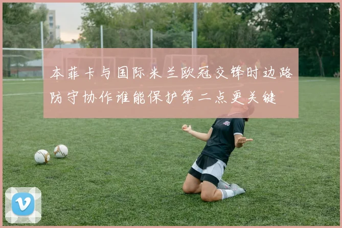 本菲卡与国际米兰欧冠交锋时边路防守协作谁能保护第二点更关键