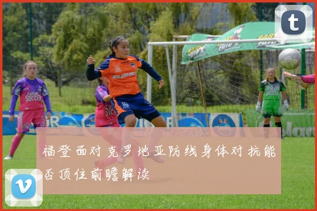 福登面对克罗地亚防线身体对抗能否顶住前瞻解读