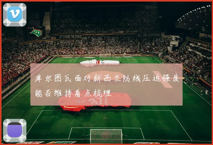 库尔图瓦面对新西兰防线压迫强度能否维持看点梳理