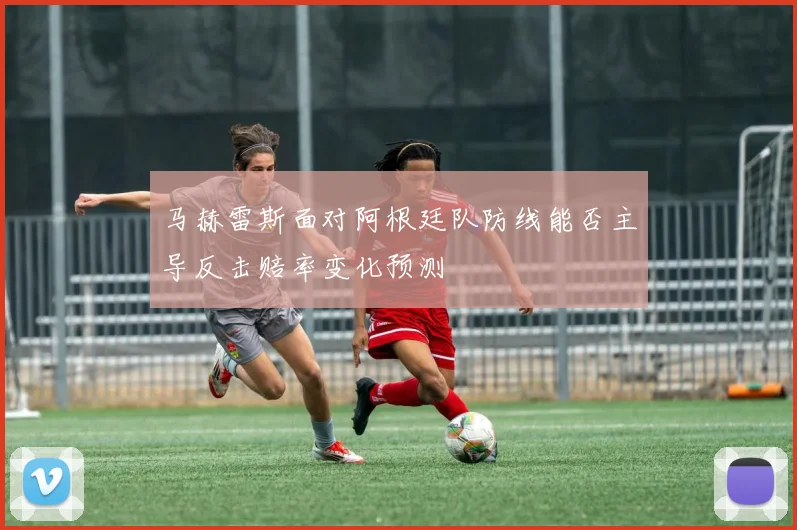 马赫雷斯面对阿根廷队防线能否主导反击赔率变化预测