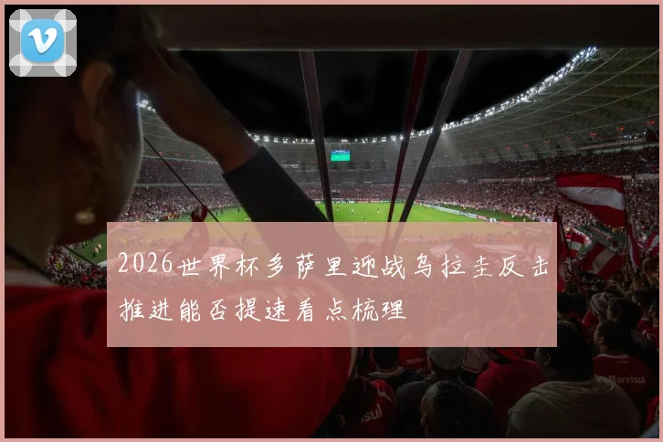 2026世界杯多萨里迎战乌拉圭反击推进能否提速看点梳理
